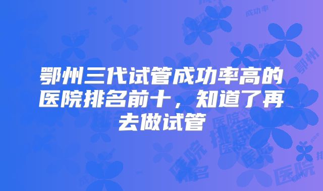 鄂州三代试管成功率高的医院排名前十，知道了再去做试管