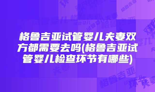 格鲁吉亚试管婴儿夫妻双方都需要去吗(格鲁吉亚试管婴儿检查环节有哪些)