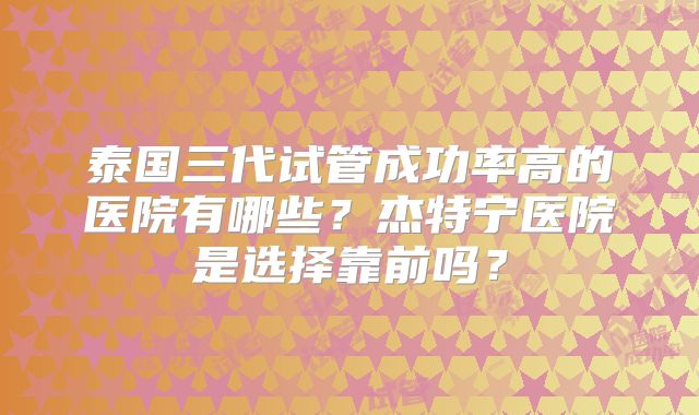 泰国三代试管成功率高的医院有哪些?杰特宁医院是选择靠前吗?