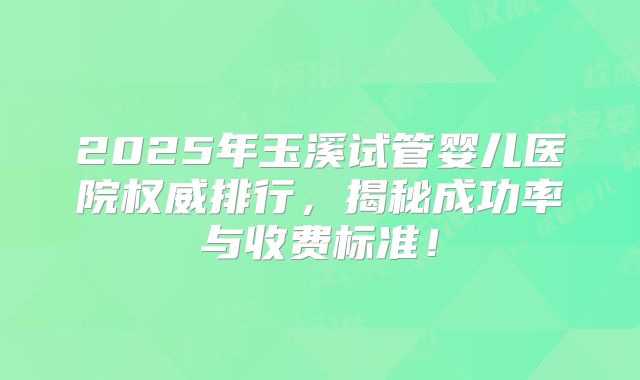 2025年玉溪试管婴儿医院权威排行,揭秘成功率与收费标准!