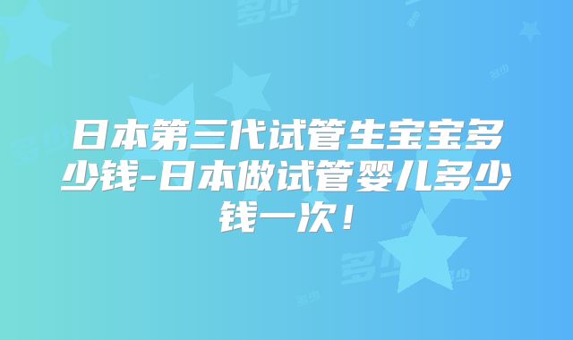 日本第三代试管生宝宝多少钱-日本做试管婴儿多少钱一次!