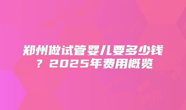 郑州做试管婴儿要多少钱?2025年费用概览