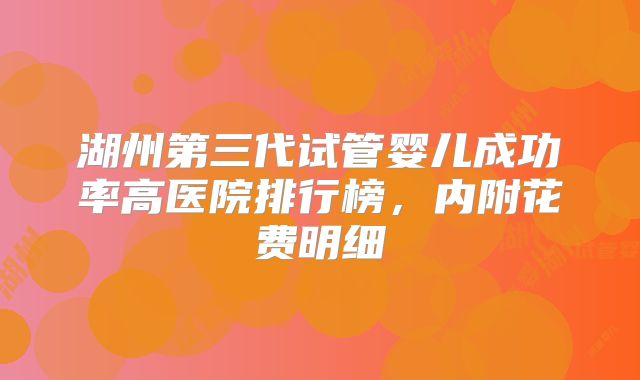 湖州第三代试管婴儿成功率高医院排行榜,内附花费明细