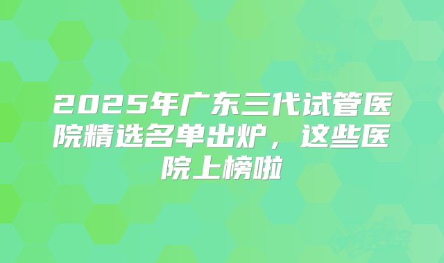 2025年广东三代试管医院精选名单出炉,这些医院上榜啦