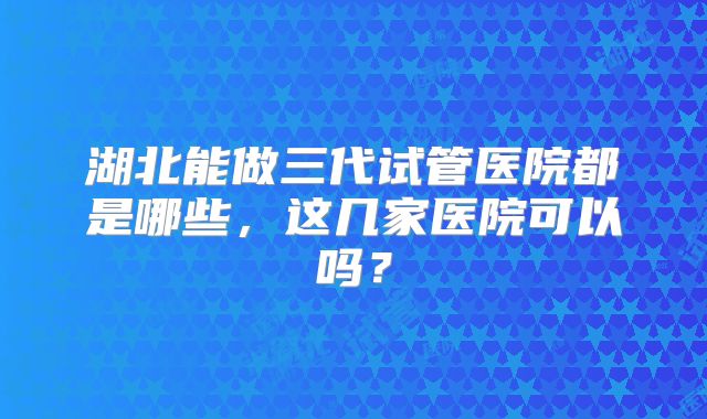 湖北能做三代试管医院都是哪些,这几家医院可以吗?