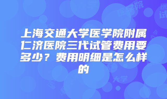 上海交通大学医学院附属仁济医院三代试管费用要多少？费用明细是怎么样的