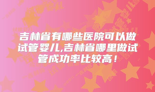 吉林省有哪些医院可以做试管婴儿,吉林省哪里做试管成功率比较高!