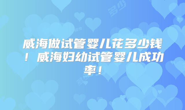 威海做试管婴儿花多少钱！威海妇幼试管婴儿成功率！