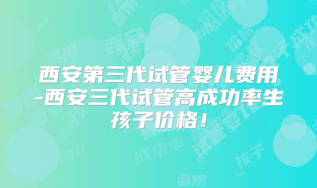 西安第三代试管婴儿费用-西安三代试管高成功率生孩子价格!