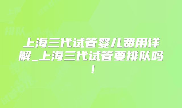 上海三代试管婴儿费用详解_上海三代试管要排队吗！