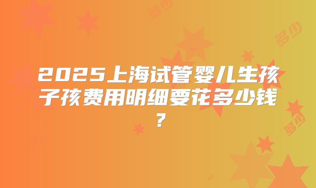2025上海试管婴儿生孩子孩费用明细要花多少钱？