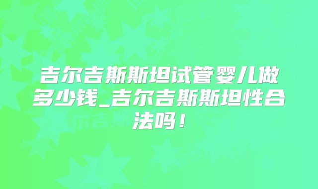 吉尔吉斯斯坦试管婴儿做多少钱_吉尔吉斯斯坦性合法吗!