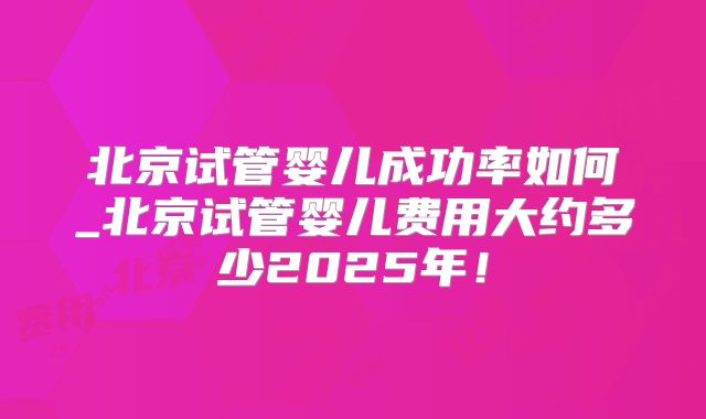 北京试管婴儿成功率如何_北京试管婴儿费用大约多少2025年!
