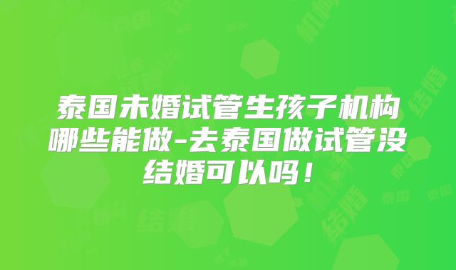 泰国未婚试管生孩子机构哪些能做-去泰国做试管没结婚可以吗！