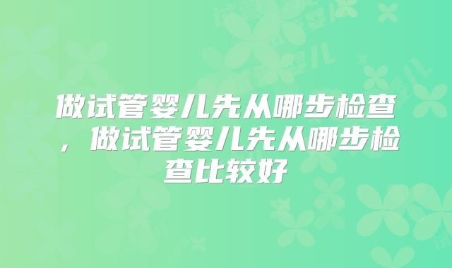 做试管婴儿先从哪步检查,做试管婴儿先从哪步检查比较好