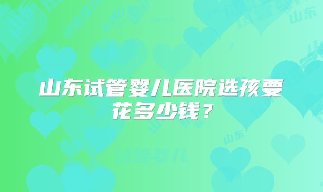 山东试管婴儿医院选孩要花多少钱?