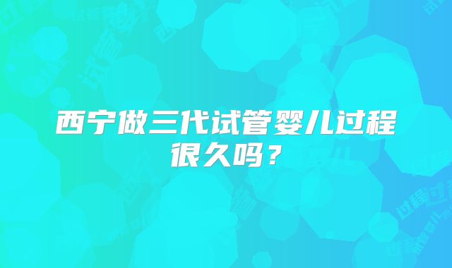 西宁做三代试管婴儿过程很久吗？
