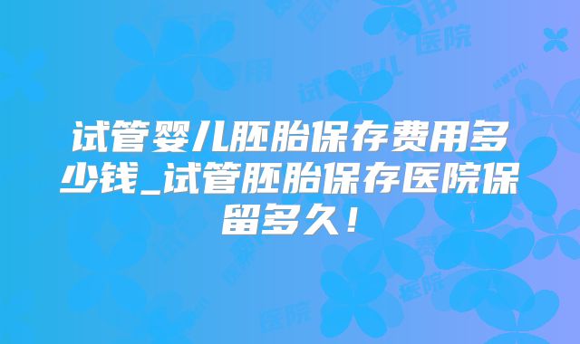 试管婴儿胚胎保存费用多少钱_试管胚胎保存医院保留多久!