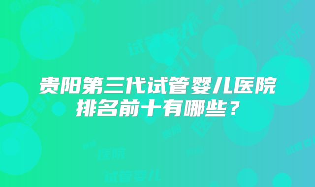 贵阳第三代试管婴儿医院排名前十有哪些?