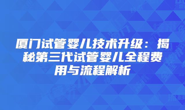 厦门试管婴儿技术升级:揭秘第三代试管婴儿全程费用与流程解析