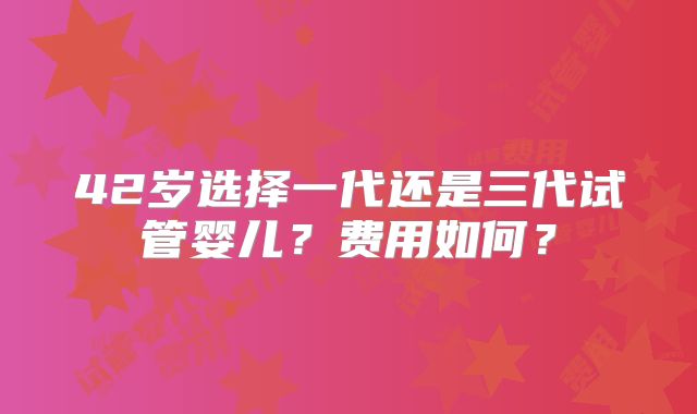 42岁选择一代还是三代试管婴儿?费用如何?