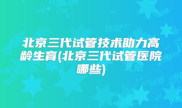 北京三代试管技术助力高龄生育(北京三代试管医院哪些)