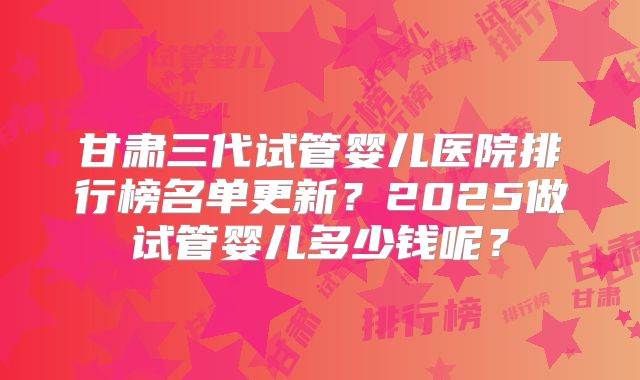 甘肃三代试管婴儿医院排行榜名单更新?2025做试管婴儿多少钱呢?