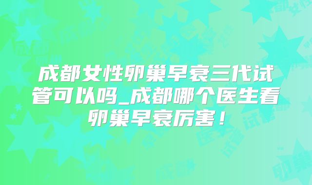 成都女性卵巢早衰三代试管可以吗_成都哪个医生看卵巢早衰厉害!
