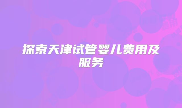 探索天津试管婴儿费用及服务