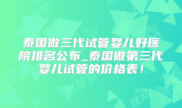泰国做三代试管婴儿好医院排名公布_泰国做第三代婴儿试管的价格表!