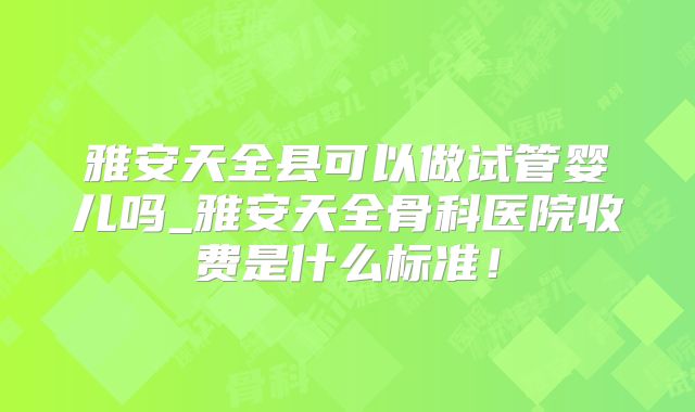 雅安天全县可以做试管婴儿吗_雅安天全骨科医院收费是什么标准！