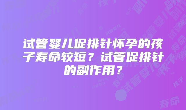 试管婴儿促排针怀孕的孩子寿命较短?试管促排针的副作用?