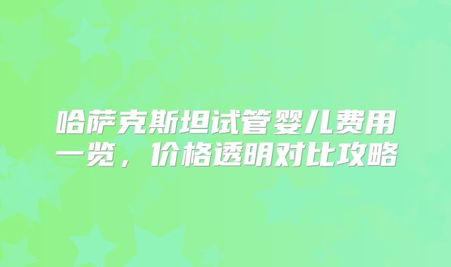 哈萨克斯坦试管婴儿费用一览,价格透明对比攻略
