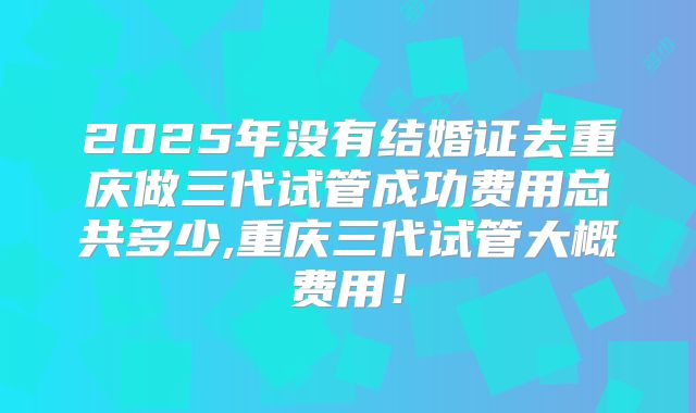 2025年没有结婚证去重庆做三代试管成功费用总共多少,重庆三代试管大概费用!