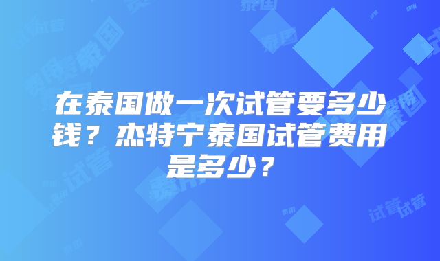 在泰国做一次试管要多少钱？杰特宁泰国试管费用是多少？