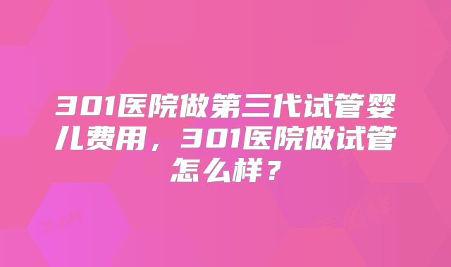 301医院做第三代试管婴儿费用,301医院做试管怎么样?