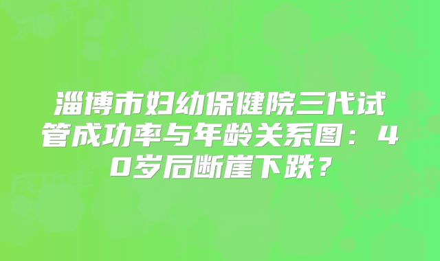 淄博市妇幼保健院三代试管成功率与年龄关系图：40岁后断崖下跌？