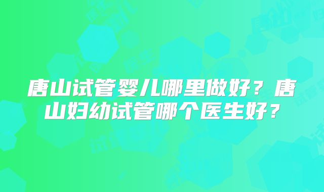 唐山试管婴儿哪里做好？唐山妇幼试管哪个医生好？