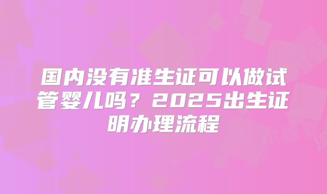 国内没有准生证可以做试管婴儿吗?2025出生证明办理流程