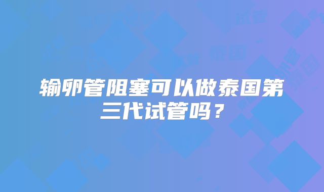 输卵管阻塞可以做泰国第三代试管吗？