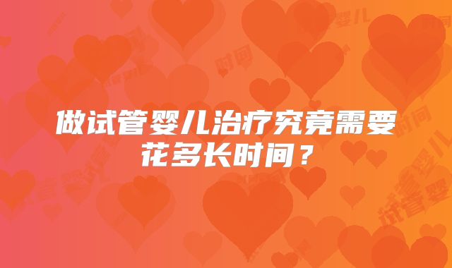 做试管婴儿治疗究竟需要花多长时间?