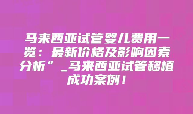马来西亚试管婴儿费用一览:最新价格及影响因素分析”_马来西亚试管移植成功案例!