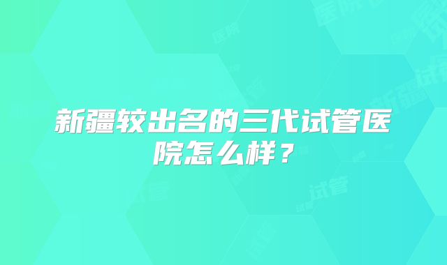 新疆较出名的三代试管医院怎么样？