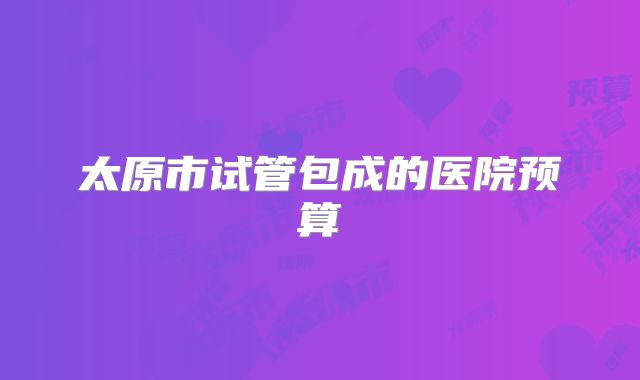 太原市试管包成的医院预算