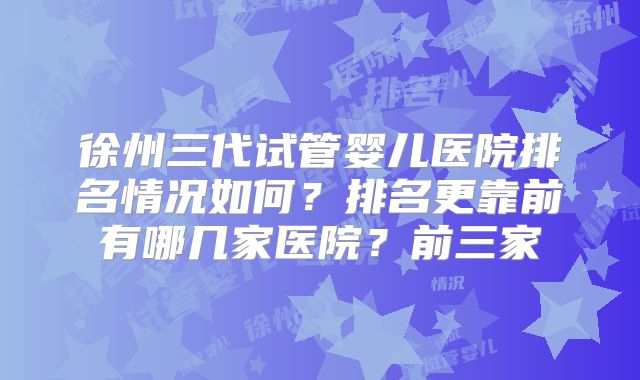 徐州三代试管婴儿医院排名情况如何?排名更靠前有哪几家医院?前三家