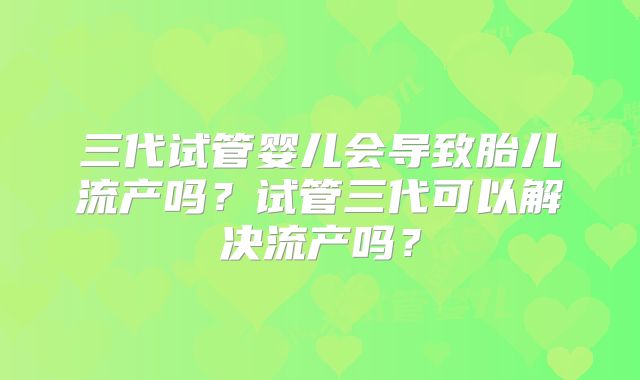 三代试管婴儿会导致胎儿流产吗?试管三代可以解决流产吗?