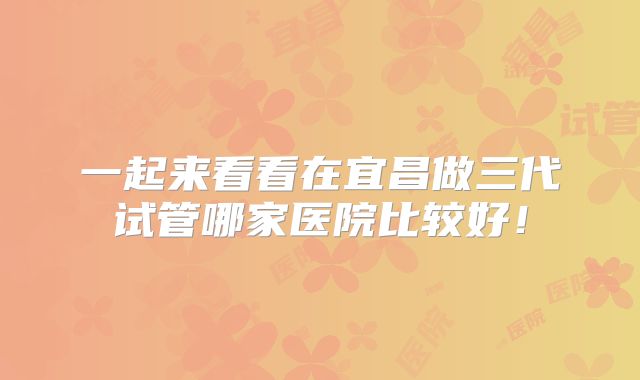 一起来看看在宜昌做三代试管哪家医院比较好!
