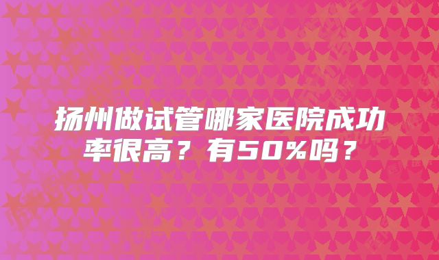 扬州做试管哪家医院成功率很高?有50%吗?