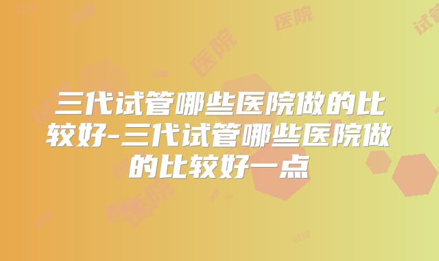 三代试管哪些医院做的比较好-三代试管哪些医院做的比较好一点