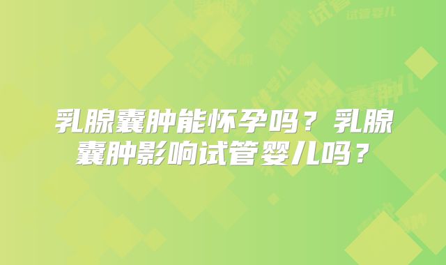 乳腺囊肿能怀孕吗?乳腺囊肿影响试管婴儿吗?